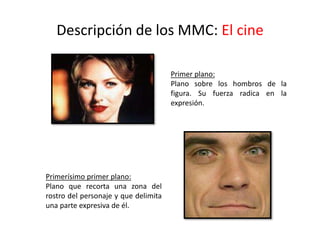 Descripción de los MMC: El cine
Primer plano:
Plano sobre los hombros de la
figura. Su fuerza radica en la
expresión.
Primerísimo primer plano:
Plano que recorta una zona del
rostro del personaje y que delimita
una parte expresiva de él.
 