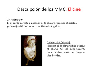 Descripción de los MMC: El cine
2.- Angulación
Es el punto de vista o posición de la cámara respecto al objeto o
personaje. Así, encontramos 4 tipos de ángulos:
Cámara alta (picado):
Posición de la cámara más alta que
el objeto. Se usa generalmente
para mostrar cosas o personas
disminuidas.
 