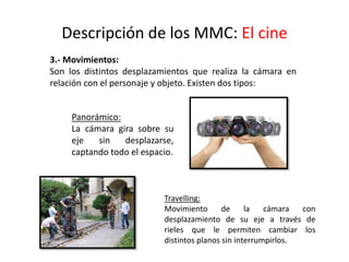 Descripción de los MMC: El cine
3.- Movimientos:
Son los distintos desplazamientos que realiza la cámara en
relación con el personaje y objeto. Existen dos tipos:
Panorámico:
La cámara gira sobre su
eje sin desplazarse,
captando todo el espacio.
Travelling:
Movimiento de la cámara con
desplazamiento de su eje a través de
rieles que le permiten cambiar los
distintos planos sin interrumpirlos.
 