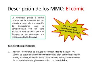 Descripción de los MMC: El cómic
La historieta gráfica o cómic,
consiste en la narración de una
historia a través de una sucesión
de ilustraciones que se
complementan con un texto
escrito, el que se utiliza para los
diálogos de los personajes y a
veces como texto de apoyo
Características principales:
1. Ya sean sólo viñetas de dibujos o acompañadas de diálogos, los
cómics se basan en una estructura narrativa bien definida (situación
inicial, acciones, situación final). Dicho de otro modo, constituye una
de las variedades del género narrativo con base icónica.
 