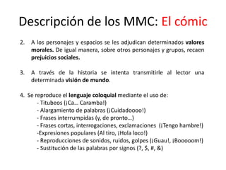 Descripción de los MMC: El cómic
2. A los personajes y espacios se les adjudican determinados valores
morales. De igual manera, sobre otros personajes y grupos, recaen
prejuicios sociales.
3. A través de la historia se intenta transmitirle al lector una
determinada visión de mundo.
4. Se reproduce el lenguaje coloquial mediante el uso de:
- Titubeos (¡Ca… Caramba!)
- Alargamiento de palabras (¡Cuidadoooo!)
- Frases interrumpidas (y, de pronto…)
- Frases cortas, interrogaciones, exclamaciones (¡Tengo hambre!)
-Expresiones populares (Al tiro, ¡Hola loco!)
- Reproducciones de sonidos, ruidos, golpes (¡Guau!, ¡Booooom!)
- Sustitución de las palabras por signos (?, $, #, &)
 