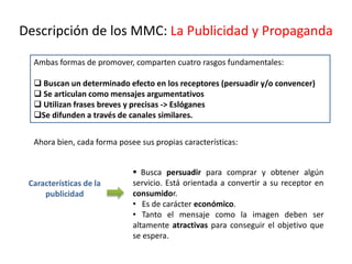 Descripción de los MMC: La Publicidad y Propaganda
Ambas formas de promover, comparten cuatro rasgos fundamentales:
 Buscan un determinado efecto en los receptores (persuadir y/o convencer)
 Se articulan como mensajes argumentativos
 Utilizan frases breves y precisas -> Eslóganes
Se difunden a través de canales similares.
 Busca persuadir para comprar y obtener algún
servicio. Está orientada a convertir a su receptor en
consumidor.
• Es de carácter económico.
• Tanto el mensaje como la imagen deben ser
altamente atractivas para conseguir el objetivo que
se espera.
Características de la
publicidad
Ahora bien, cada forma posee sus propias características:
 