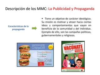 Características de la
propaganda
 Tiene un objetivo de carácter ideológico.
Su misión es motivar y atraer hacia ciertas
ideas y comportamientos que vayan en
beneficio de la comunidad y del individuo.
Ejemplo de ello, son las campañas políticas,
gubernamentales y religiosas.
Descripción de los MMC: La Publicidad y Propaganda
 