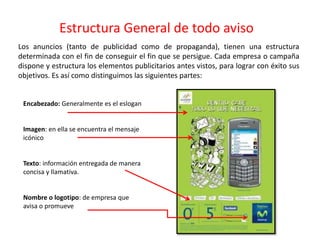Estructura General de todo aviso
Encabezado: Generalmente es el eslogan
Imagen: en ella se encuentra el mensaje
icónico
Texto: información entregada de manera
concisa y llamativa.
Nombre o logotipo: de empresa que
avisa o promueve
Los anuncios (tanto de publicidad como de propaganda), tienen una estructura
determinada con el fin de conseguir el fin que se persigue. Cada empresa o campaña
dispone y estructura los elementos publicitarios antes vistos, para lograr con éxito sus
objetivos. Es así como distinguimos las siguientes partes:
 