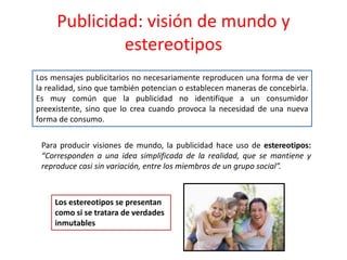 Publicidad: visión de mundo y
estereotipos
Los mensajes publicitarios no necesariamente reproducen una forma de ver
la realidad, sino que también potencian o establecen maneras de concebirla.
Es muy común que la publicidad no identifique a un consumidor
preexistente, sino que lo crea cuando provoca la necesidad de una nueva
forma de consumo.
Para producir visiones de mundo, la publicidad hace uso de estereotipos:
“Corresponden a una idea simplificada de la realidad, que se mantiene y
reproduce casi sin variación, entre los miembros de un grupo social”.
Los estereotipos se presentan
como si se tratara de verdades
inmutables
 