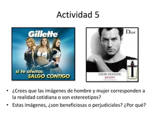 Actividad 5
• ¿Crees que las imágenes de hombre y mujer corresponden a
la realidad cotidiana o son estereotipos?
• Estas imágenes, ¿son beneficiosas o perjudiciales? ¿Por qué?
 