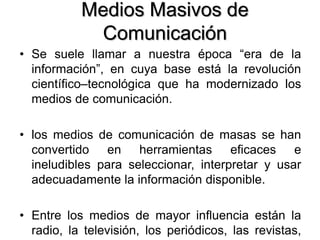 Medios Masivos de
Comunicación
• Se suele llamar a nuestra época “era de la
información”, en cuya base está la revolución
científico–tecnológica que ha modernizado los
medios de comunicación.
• los medios de comunicación de masas se han
convertido en herramientas eficaces e
ineludibles para seleccionar, interpretar y usar
adecuadamente la información disponible.
• Entre los medios de mayor influencia están la
radio, la televisión, los periódicos, las revistas,
 