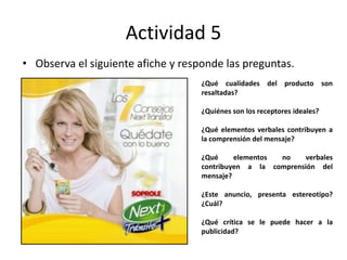 Actividad 5
• Observa el siguiente afiche y responde las preguntas.
¿Qué cualidades del producto son
resaltadas?
¿Quiénes son los receptores ideales?
¿Qué elementos verbales contribuyen a
la comprensión del mensaje?
¿Qué elementos no verbales
contribuyen a la comprensión del
mensaje?
¿Este anuncio, presenta estereotipo?
¿Cuál?
¿Qué crítica se le puede hacer a la
publicidad?
 
