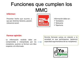 Funciones que cumplen los
MMC
Informar:
Presentar hecho que ocurren, y
que por distintos factores, poseen
relevancia social.
Información debe ser:
 Verdadera
 Relevante
 Oportuna
Formar opinión:
La información recibida debe ser
comprendida e interpretada por los
receptores, quienes se forman una idea
respecto a lo informado.
Permite formular juicios en relación a la
sociedad en que participamos. (potencia
capacidad argumentativa de los receptores)
 