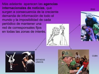 IRAK CUBA Más adelante  aparecen las  agencias internacionales de noticias , que surgen a consecuencia de la creciente demanda de información de todo el mundo y la imposibilidad de cada periódico de mantener una  red de corresponsales fijos  en todas las zonas de interés. ESTADOS UNIDOS 