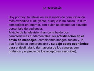 La televisión Hoy por hoy, la televisión es el medio de comunicación más extendido e influyente, aunque le ha salido un duro competidor en Internet, con quien se disputa un elevado porcentaje de audiencia.  Al éxito de la televisión han contribuido dos características fundamentales:  su sofisticación en el envío de mensajes  (combinando imagen sonido y, lo que facilita su comprensión) y  su bajo costo económico  para el destinatario (la mayoría de los canales son gratuitos y el precio de los receptores asequible). 