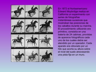 En 1872 el Norteamericano Edward Moybrdige realiza en California un experimento con series de fotografías instantáneas sucesivas que mostraban las posiciones de los caballos durante su marcha. El procedimiento utilizando era  primitivo, consistía en una batería de 24 cabinas, provistas de apararos fotográficos cada uno de los cuales debía ser atendido por un operador. Cada aparato era obturado por un hilo que acorta su altura sobre el nivel del suelo atravesando una pista fija en un muro.  