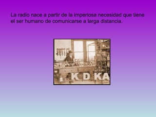 La radio nace a partir de la imperiosa necesidad que tiene el ser humano de comunicarse a larga distancia.  