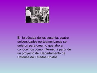 En la década de los sesenta, cuatro universidades norteamericanas se unieron para crear lo que ahora conocemos como Internet, a partir de un proyecto del Departamento de Defensa de Estados Unidos  