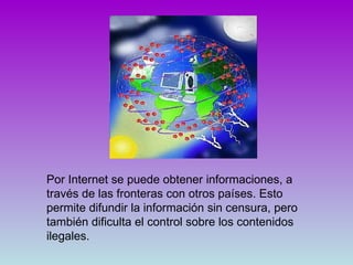 Por Internet se puede obtener informaciones, a través de las fronteras con otros países. Esto permite difundir la información sin censura, pero también dificulta el control sobre los contenidos ilegales.  