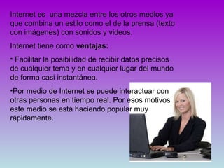 Internet es  una mezcla entre los otros medios ya que combina un estilo como el de la prensa (texto con imágenes) con sonidos y videos. Internet tiene como  ventajas: Facilitar la posibilidad de recibir datos precisos de cualquier tema y en cualquier lugar del mundo de forma casi instantánea.  Por medio de Internet se puede interactuar con otras personas en tiempo real. Por esos motivos este medio se está haciendo popular muy rápidamente. 