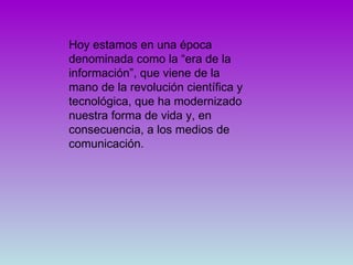 Hoy estamos en una época denominada como la “era de la información”, que viene de la mano de la revolución científica y tecnológica, que ha modernizado nuestra forma de vida y, en consecuencia, a los medios de comunicación.  