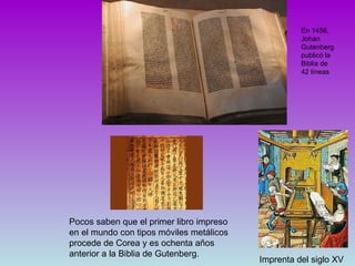 Imprenta del siglo XV Pocos saben que el primer libro impreso en el mundo con tipos móviles metálicos procede de Corea y es ochenta años anterior a la Biblia de Gutenberg. En 1456, Johan Gutenberg publicó la Biblia de 42 líneas  