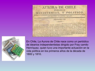 En Chile, La Aurora de Chile nace como un periódico de idearios independentistas dirigido por Fray camilo Henríquez, quien tuvo una importante actuación en la vida política en los primeros años de la década de 1800 y 1810.  
