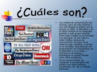Los medios de comunicación son muchos, pero los más masivos y con más llegada al público son la prensa, la radio, la televisión y en el último tiempo se ha integrado también a este grupo Internet. Entre estos medios se ha formado una jerarquía. Se les critica a estos medios masivos de comunicación de hacer de la violencia algo cotidiano y normal en la sociedad, desculturizar con programación sin importancia, en la televisión y en la radio, y artículos en la prensa, y desintegrar la unidad familiar entre otros problemas. Se les acusa también de manipular el pensamiento del público con ideas políticas, económicas, etc. de un interés particular. ¿Cuáles son? 