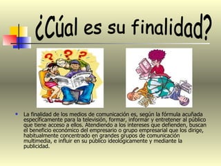 La finalidad de los medios de comunicación es, según la fórmula acuñada específicamente para la televisión, formar, informar y entretener al público que tiene acceso a ellos. Atendiendo a los intereses que defienden, buscan el beneficio económico del empresario o grupo empresarial que los dirige, habitualmente concentrado en grandes grupos de comunicación multimedia, e influir en su público ideológicamente y mediante la publicidad.  ¿Cúal es su finalidad? 