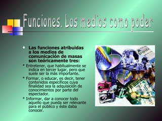 Las funciones atribuidas a los medios de comunicación de masas son teóricamente tres:  * Entretener, que habitualmente se indica en tercer lugar, pero que suele ser la más importante. * Formar, o educar, es decir, tener contenidos específicos cuya finalidad sea la adquisición de conocimientos por parte del espectador.  * Informar, dar a conocer todo aquello que pueda ser relevante para el público y éste daba conocer.    Funciones. Los medios como poder 