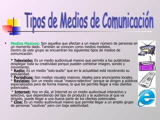 Medios Masivos:  Son aquellos que afectan a un mayor número de personas en un momento dado. También se conocen como medios medidos. Dentro de este grupo se encuentran los siguientes tipos de medios de comunicación:  *  Televisión:  Es un medio audiovisual masivo que permite a los publicistas desplegar toda su creatividad porque pueden combinar imagen, sonido y movimiento.  *  Radio:  Es un medio "solo-audio" que en la actualidad está recobrando su popularidad.  *  Periódicos:  Son medios visuales masivos, ideales para anunciantes locales.  *  Revistas:  Son un medio visual "masivo-selectivo" porque se dirigen a públicos especializados pero de forma masiva, lo que les permite llegar a más clientes potenciales.  *  Internet:  Hoy en día, el Internet es un medio audiovisual interactivo y selectivo, que dependiendo del tipo de producto y la audiencia al que va dirigido, puede llegar a una buena parte de los clientes potenciales.  *  Cine:  Es un medio audiovisual masivo que permite llegar a un amplio grupo de personas "cautivas" pero con baja selectividad.  Tipos de Medios de Comunicación  