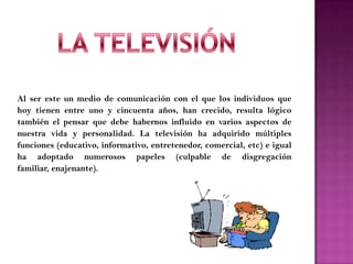 Al ser este un medio de comunicación con el que los individuos que
hoy tienen entre uno y cincuenta años, han crecido, resulta lógico
también el pensar que debe habernos influido en varios aspectos de
nuestra vida y personalidad. La televisión ha adquirido múltiples
funciones (educativo, informativo, entretenedor, comercial, etc) e igual
ha adoptado numerosos papeles (culpable de disgregación
familiar, enajenante).
 