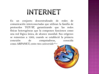 Es un conjunto descentralizado de redes de
comunicación interconectadas que utilizan la familia de
protocolos TCP/IP, garantizando que las redes
físicas heterogéneas que la componen funcionen como
una red lógica única, de alcance mundial. Sus orígenes
se remontan a 1969, cuando se estableció la primera
conexión        de       computadoras,        conocida
como ARPANET, entre tres universidades.
 