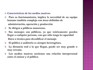    Características de los medios masivos:
     Para su funcionamiento, implica la necesidad de un equipo
    humano también complejo con áreas definidas de
     administración, operación y producción
     Se dirigen a públicos numerosos.
     Sus mensajes son públicos, ya que teóricamente pueden
    llegar a cualquier persona, con que sólo tenga la capacidad
     física o técnica para decodificar el mensaje.
     El público o auditorio es siempre heterogéneo.
     La distancia real a la que llegan, puede ser muy grande o
    muy cercana.
     Los medios masivos sostienen una relación interpersonal
    entre el emisor y el público.
 