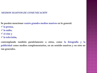 MEDIOS MASIVOS DE COMUNICACIÓN



Se pueden mencionar cuatro grandes medios masivos en lo general:
 la prensa,
 la radio,
 el cine y
 la televisión,
contemplando también paralelamente a otros, como la fotografía y la
publicidad como medios complementarios, en un sentido masivos y en otro no
tan generales.
 