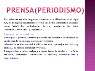 Las primeras noticias impresas comenzaron a difundirse en el siglo
XV, en la región mediterránea, como un medio informativo conocido
como ¨avisi¨, los profesionales de este medio se les llamó
¨menantis¨, ¨novelantis¨ y ¨reportistis¨.
Tipos generales de periodismo:
Ideológico o político, contiene y difunde las posiciones ideológicas de
un sistema, lo mismo que la de sus detractores;
informativo, su función es difundir las noticias, reportajes, entrevistas y
crónicas, de manera imparcial y verídica;
Interpretativo, explica hechos y expresa ideas de fondos a través de
artículos, editoriales, comentarios y críticas,; Sensacionalista y
especializado.
 