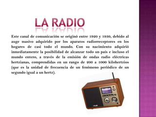 Este canal de comunicación se originó entre 1920 y 1930, debido al
auge masivo adquirido por los aparatos radiorreceptores en los
hogares de casi todo el mundo. Con su nacimiento adquirió
inmediatamente la posibilidad de alcanzar todo un país e incluso el
mundo entero, a través de la emisión de ondas radio eléctricas
hertzianas, comprendidas en un rango de 200 a 1000 kilohertzios
(que es la unidad de frecuencia de un fenómeno periódico de un
segundo igual a un hertz).
 
