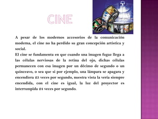 A pesar de los modernos accesorios de la comunicación
moderna, el cine no ha perdido su gran concepción artística y
social.
El cine se fundamenta en que cuando una imagen fugaz llega a
las células nerviosas de la retina del ojo, dichas células
permanecen con esa imagen por un décimo de segundo o un
quinceavo, o sea que si por ejemplo, una lámpara se apagara y
encendiera 25 veces por segundo, nuestra vista la vería siempre
encendida, con el cine es igual, la luz del proyector es
interrumpida 24 veces por segundo.
 