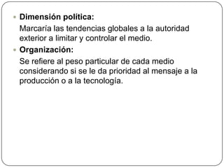 Dimensión política:	Marcaría las tendencias globales a la autoridad exterior a limitar y controlar el medio. Organización:	Se refiere al peso particular de cada medio considerando si se le da prioridad al mensaje a la producción o a la tecnología. 
