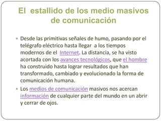 El  estallido de los medio masivos de comunicación Desde las primitivas señales de humo, pasando por el telégrafo eléctrico hasta llegar  a los tiempos modernos de el  Internet. La distancia, se ha visto acortada con los avances tecnológicos, que el hombreha construido hasta lograr resultados que han transformado, cambiado y evolucionado la forma de comunicación humana. Los medios de comunicación masivos nos acercan información de cualquier parte del mundo en un abrir y cerrar de ojos.