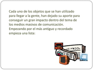 Cada uno de los objetos que se han utilizado para llegar a la gente, han dejado su aporte para conseguir un gran impacto dentro del tema de los medios masivos de comunicación. Empezando por el más antiguo y recordado empieza una lista: