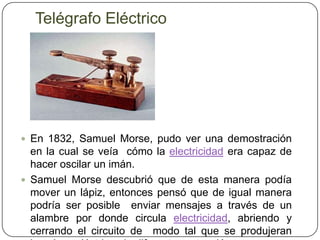 Telégrafo EléctricoEn 1832, Samuel Morse, pudo ver una demostración en la cual se veía  cómo la electricidad era capaz de hacer oscilar un imán. Samuel Morse descubrió que de esta manera podía mover un lápiz, entonces pensó que de igual manera podría ser posible  enviar mensajes a través de un alambre por donde circula electricidad, abriendo y cerrando el circuito de  modo tal que se produjeran impulsos eléctricosdediferentes extensión.