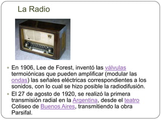 La RadioEn 1906, Lee de Forest, inventó las válvulas termoiónicas que pueden amplificar (modular las ondas) las señales eléctricas correspondientes a los sonidos, con lo cual se hizo posible la radiodifusión.El 27 de agosto de 1920, se realizó la primera transmisión radial en la Argentina, desde el teatroColiseo de Buenos Aires, transmitiendo la obra Parsifal.