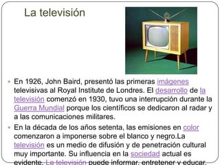 La televisiónEn 1926, John Baird, presentó las primeras imágenes televisivas al Royal Institute de Londres. El desarrollo de la televisión comenzó en 1930, tuvo una interrupción durante la Guerra Mundial porque los científicos se dedicaron al radar y a las comunicaciones militares.En la década de los años setenta, las emisiones en color comenzaron a imponerse sobre el blanco y negro.Latelevisión es un medio de difusión y de penetración cultural muy importante. Su influencia en la sociedad actual es evidente. La televisión puede informar, entretener y educar.