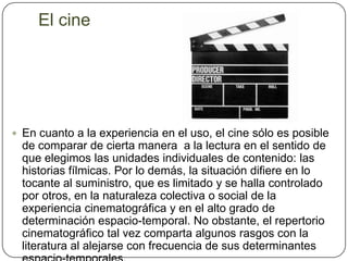 El cineEn cuanto a la experiencia en el uso, el cine sólo es posible de comparar de cierta manera  a la lectura en el sentido de que elegimos las unidades individuales de contenido: las historias fílmicas. Por lo demás, la situación difiere en lo tocante al suministro, que es limitado y se halla controlado por otros, en la naturaleza colectiva o social de la experiencia cinematográfica y en el alto grado de determinación espacio-temporal. No obstante, el repertorio cinematográfico tal vez comparta algunos rasgos con la literatura al alejarse con frecuencia de sus determinantes espacio-temporales. 