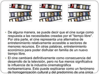 De alguna manera, se puede decir que el cine surge como respuesta a las necesidades creadas por el "tiempo libre". Por otra parte, el cine representa una alternativa de entretenimiento relativamente accesible a sectores de menores recursos. En otras palabras, entretenimiento económico para poder disfrutar en familia de un nuevo tiempo libre. El cine cambiará definitivamente como consecuencia del desarrollo de la televisión, pero no fue menos significativa la influencia de la industria cinematográfica norteamericana. Esto puede explicarse como un fenómeno de homogenización cultural y del predominio de una única definición de lo que hoy se entiende por cine y de lo que su mundo significa. 