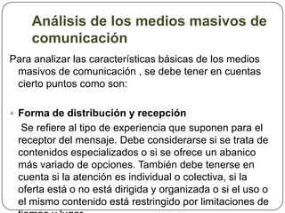 Análisis de los medios masivos de comunicación Para analizar las características básicas de los medios masivos de comunicación , se debe tener en cuentas cierto puntos como son:Forma de distribución y recepción    Se refiere al tipo de experiencia que suponen para el receptor del mensaje. Debe considerarse si se trata de contenidos especializados o si se ofrece un abanico más variado de opciones. También debe tenerse en cuenta si la atención es individual o colectiva, si la oferta está o no está dirigida y organizada o si el uso o el mismo contenido está restringido por limitaciones de tiempo y lugar. 