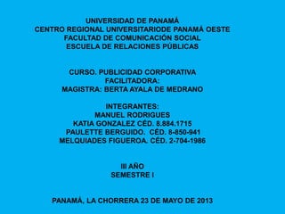 UNIVERSIDAD DE PANAMÁ
CENTRO REGIONAL UNIVERSITARIODE PANAMÁ OESTE
FACULTAD DE COMUNICACIÓN SOCIAL
ESCUELA DE RELACIONES PÚBLICAS
CURSO. PUBLICIDAD CORPORATIVA
FACILITADORA:
MAGISTRA: BERTA AYALA DE MEDRANO
INTEGRANTES:
MANUEL RODRIGUES
KATIA GONZALEZ CÉD. 8.884.1715
PAULETTE BERGUIDO. CÉD. 8-850-941
MELQUIADES FIGUEROA. CÉD. 2-704-1986
III AÑO
SEMESTRE I
PANAMÁ, LA CHORRERA 23 DE MAYO DE 2013
 