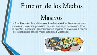 Funcion de los Medios
Masivos• La función más obvia de los medios decomunicación es comunicar
o informar , sin embargo existen muchas otras que no solemos tener
en cuenta: Entretener : proporcionar un espacio de diversión. Enseñar
: así la población conoce mejor la realidad y aprende.
 