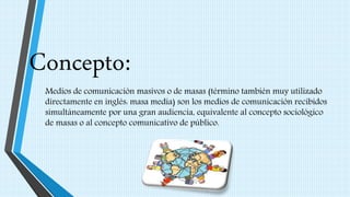 Concepto:
Medios de comunicación masivos o de masas (término también muy utilizado
directamente en inglés: masa media) son los medios de comunicación recibidos
simultáneamente por una gran audiencia, equivalente al concepto sociológico
de masas o al concepto comunicativo de público.
 