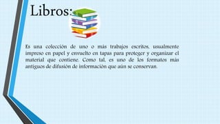 Libros:
Es una colección de uno o más trabajos escritos, usualmente
impreso en papel y envuelto en tapas para proteger y organizar el
material que contiene. Como tal, es uno de los formatos más
antiguos de difusión de información que aún se conservan.
 
