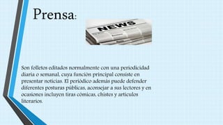 Prensa:
Son folletos editados normalmente con una periodicidad
diaria o semanal, cuya función principal consiste en
presentar noticias. El periódico además puede defender
diferentes posturas públicas, aconsejar a sus lectores y en
ocasiones incluyen tiras cómicas, chistes y artículos
literarios.
 