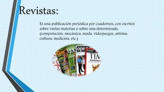 Revistas:
Es una publicación periódica por cuadernos, con escritos
sobre varias materias o sobre una determinada.
(computación, mecánica, moda, videojuegos, artistas,
cultura, medicina, etc.)
 