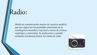 Radio:
Medio de comunicación masivo de carácter auditivo
que por siglos nos ha permitido enterarnos de la
contingencia mundial y nacional a través de críticas,
reportajes y entrevistas. Su realización es posible
mediante fenómenos físicos, las ondas de radio.
 